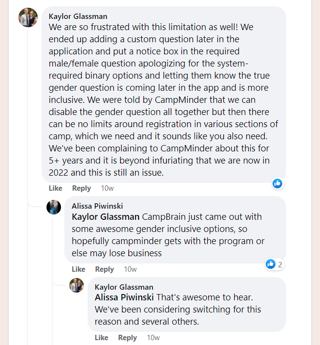 Facebook Post praising CampBrain's Expanded Gender features. Discussion between Kaylor and Alissa, two camp administrators.

Kaylor: We are so frustrated with this limitation as well! We ended up adding a custom question later in the application and put a notice box in the required male/female question apologizing for the system-required binary options and letting them know the true gender question is coming later in the app and is more inclusive. We were told by CampMinder that we can disable the gender question all together but then there can be no limits around registration in various sections of camp, which we need and it sounds like you also need. We've been complaining to CampMinder about this for 5+ years and it is beyond infuriating that we are now in 2022 and this is still an issue.

Alissa: CampBrain just came out with some awesome gender inclusive options, so hopefully campminder gets with the program or else may lose business

Kaylor: That's awesome to hear. We've been considering switching for this reason and several others.